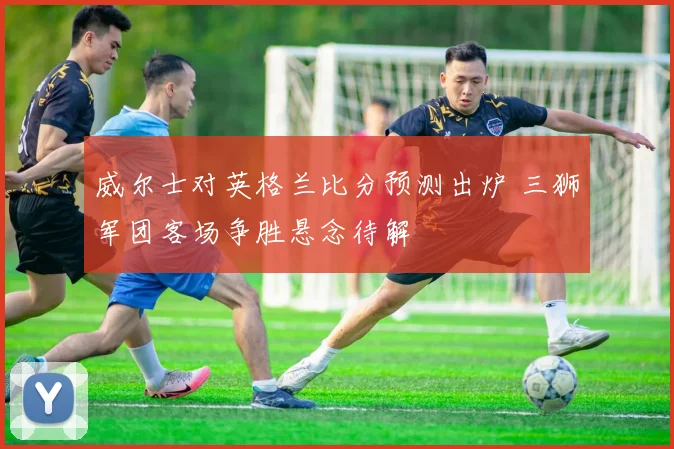 威尔士对英格兰比分预测出炉 三狮军团客场争胜悬念待解
