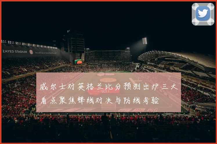 威尔士对英格兰比分预测出炉三大看点聚焦锋线对决与防线考验