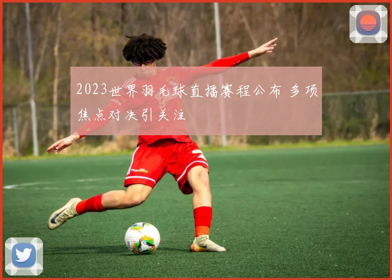 2023世界羽毛球直播赛程公布 多项焦点对决引关注