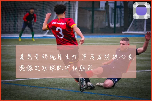 基恩号码统计出炉 罗马后防核心表现稳定助球队守住胜果