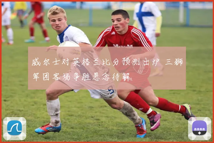 威尔士对英格兰比分预测出炉 三狮军团客场争胜悬念待解