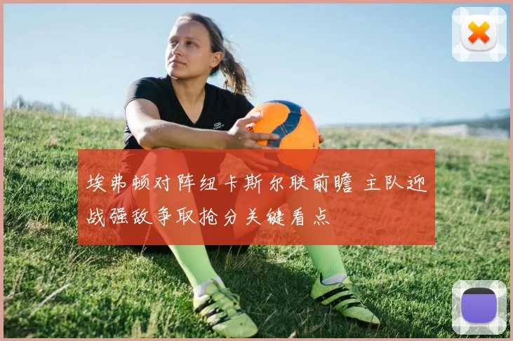 埃弗顿对阵纽卡斯尔联前瞻 主队迎战强敌争取抢分关键看点