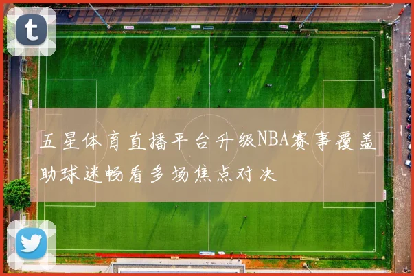 五星体育直播平台升级NBA赛事覆盖助球迷畅看多场焦点对决