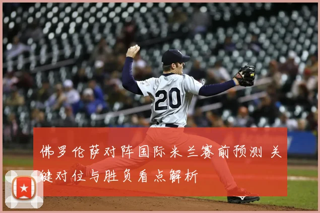 佛罗伦萨对阵国际米兰赛前预测 关键对位与胜负看点解析