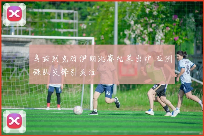 乌兹别克对伊朗比赛结果出炉 亚洲强队交锋引关注