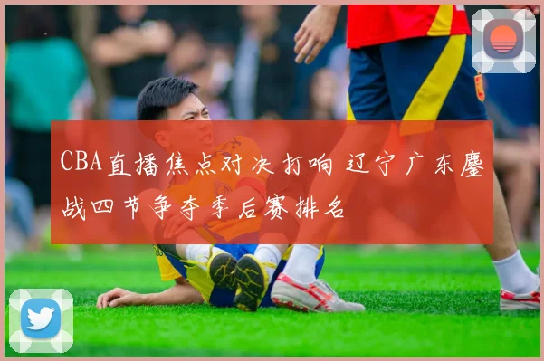 CBA直播焦点对决打响 辽宁广东鏖战四节争夺季后赛排名