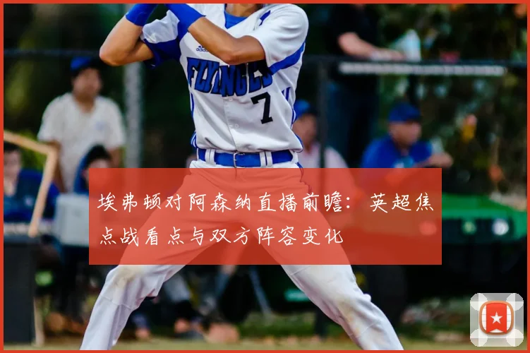 埃弗顿对阿森纳直播前瞻：英超焦点战看点与双方阵容变化