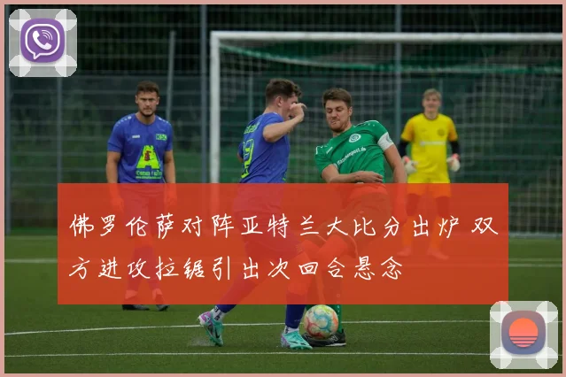 佛罗伦萨对阵亚特兰大比分出炉 双方进攻拉锯引出次回合悬念