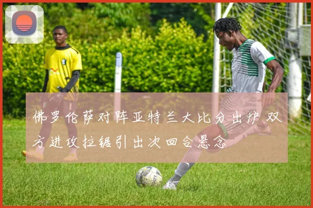 佛罗伦萨对阵亚特兰大比分出炉 双方进攻拉锯引出次回合悬念