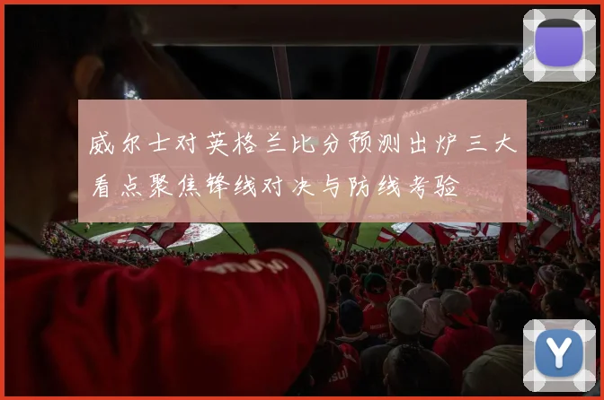 威尔士对英格兰比分预测出炉三大看点聚焦锋线对决与防线考验