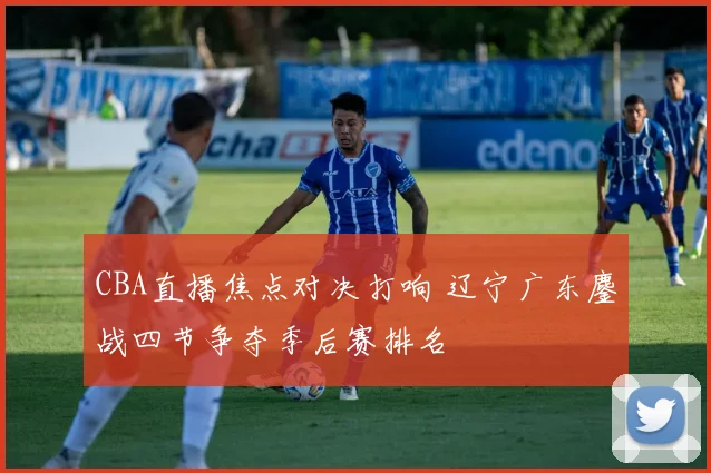 CBA直播焦点对决打响 辽宁广东鏖战四节争夺季后赛排名