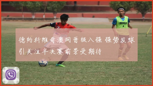 德约科维奇澳网晋级八强 强势发球引关注半决赛前景受期待